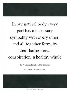 In our natural body every part has a necessary sympathy with every other; and all together form, by their harmonious conspiration, a healthy whole Picture Quote #1