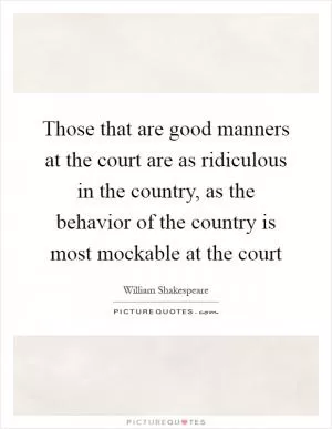 Those that are good manners at the court are as ridiculous in the country, as the behavior of the country is most mockable at the court Picture Quote #1