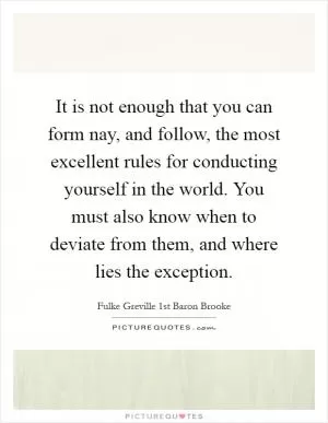 It is not enough that you can form nay, and follow, the most excellent rules for conducting yourself in the world. You must also know when to deviate from them, and where lies the exception Picture Quote #1