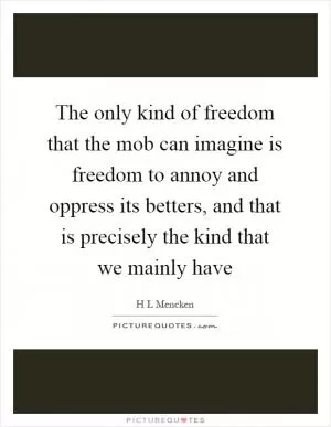 The only kind of freedom that the mob can imagine is freedom to annoy and oppress its betters, and that is precisely the kind that we mainly have Picture Quote #1