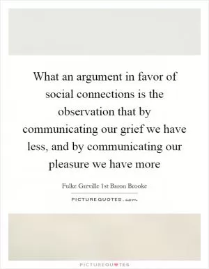 What an argument in favor of social connections is the observation that by communicating our grief we have less, and by communicating our pleasure we have more Picture Quote #1