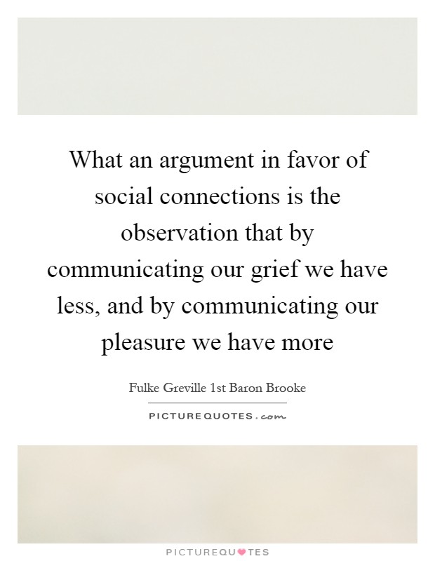 What an argument in favor of social connections is the observation that by communicating our grief we have less, and by communicating our pleasure we have more Picture Quote #1