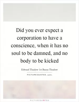 Did you ever expect a corporation to have a conscience, when it has no soul to be damned, and no body to be kicked Picture Quote #1