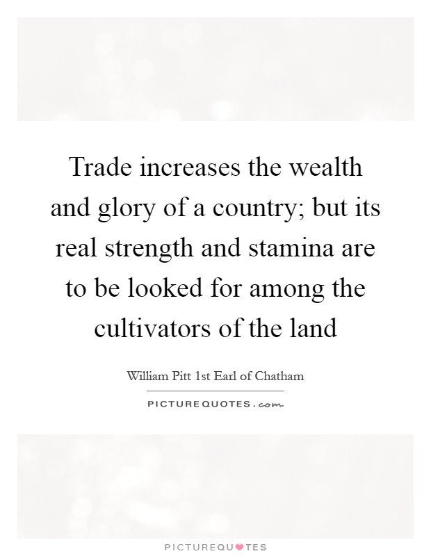 Trade increases the wealth and glory of a country; but its real strength and stamina are to be looked for among the cultivators of the land Picture Quote #1