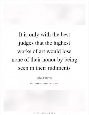 It is only with the best judges that the highest works of art would lose none of their honor by being seen in their rudiments Picture Quote #1