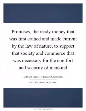 Promises, the ready money that was first coined and made current by the law of nature, to support that society and commerce that was necessary for the comfort and security of mankind Picture Quote #1