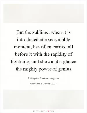 But the sublime, when it is introduced at a seasonable moment, has often carried all before it with the rapidity of lightning, and shown at a glance the mighty power of genius Picture Quote #1