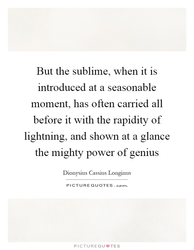 But the sublime, when it is introduced at a seasonable moment, has often carried all before it with the rapidity of lightning, and shown at a glance the mighty power of genius Picture Quote #1
