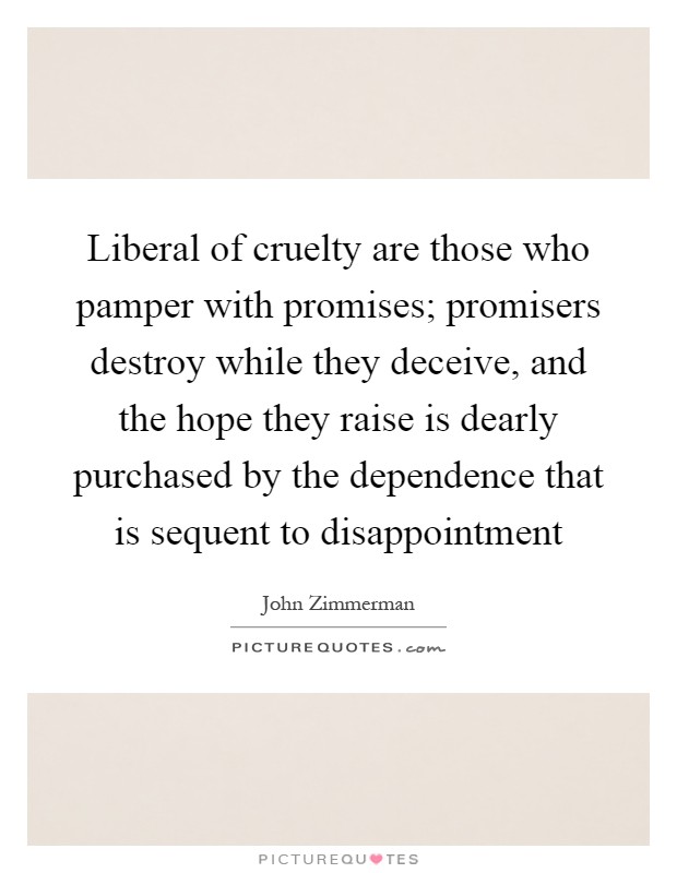 Liberal of cruelty are those who pamper with promises; promisers destroy while they deceive, and the hope they raise is dearly purchased by the dependence that is sequent to disappointment Picture Quote #1