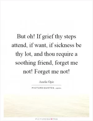 But oh! If grief thy steps attend, if want, if sickness be thy lot, and thou require a soothing friend, forget me not! Forget me not! Picture Quote #1