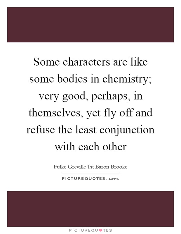 Some characters are like some bodies in chemistry; very good, perhaps, in themselves, yet fly off and refuse the least conjunction with each other Picture Quote #1
