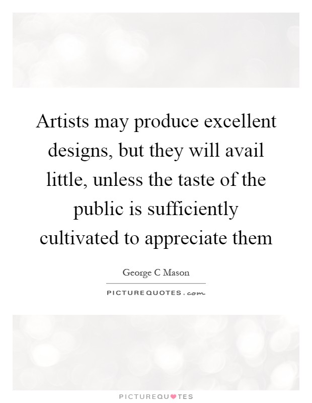 Artists may produce excellent designs, but they will avail little, unless the taste of the public is sufficiently cultivated to appreciate them Picture Quote #1