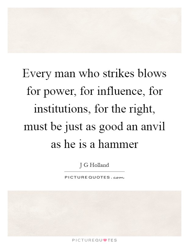 Every man who strikes blows for power, for influence, for institutions, for the right, must be just as good an anvil as he is a hammer Picture Quote #1
