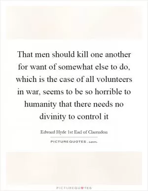 That men should kill one another for want of somewhat else to do, which is the case of all volunteers in war, seems to be so horrible to humanity that there needs no divinity to control it Picture Quote #1