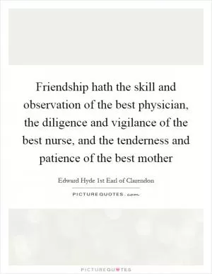Friendship hath the skill and observation of the best physician, the diligence and vigilance of the best nurse, and the tenderness and patience of the best mother Picture Quote #1