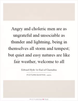 Angry and choleric men are as ungrateful and unsociable as thunder and lightning, being in themselves all storm and tempest; but quiet and easy natures are like fair weather, welcome to all Picture Quote #1