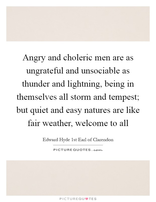 Angry and choleric men are as ungrateful and unsociable as thunder and lightning, being in themselves all storm and tempest; but quiet and easy natures are like fair weather, welcome to all Picture Quote #1