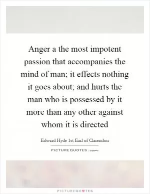 Anger a the most impotent passion that accompanies the mind of man; it effects nothing it goes about; and hurts the man who is possessed by it more than any other against whom it is directed Picture Quote #1