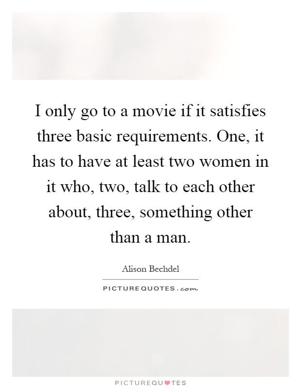 I only go to a movie if it satisfies three basic requirements. One, it has to have at least two women in it who, two, talk to each other about, three, something other than a man Picture Quote #1