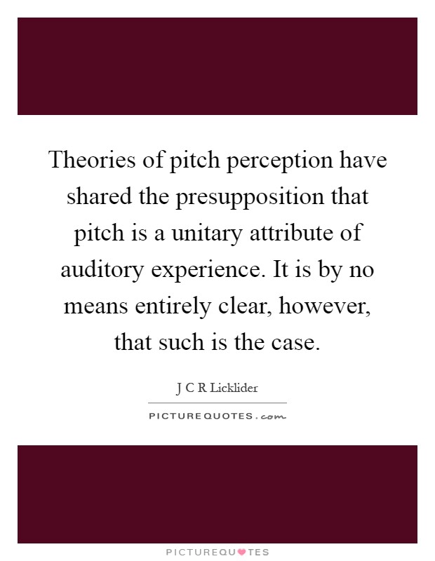 Theories of pitch perception have shared the presupposition that pitch is a unitary attribute of auditory experience. It is by no means entirely clear, however, that such is the case Picture Quote #1