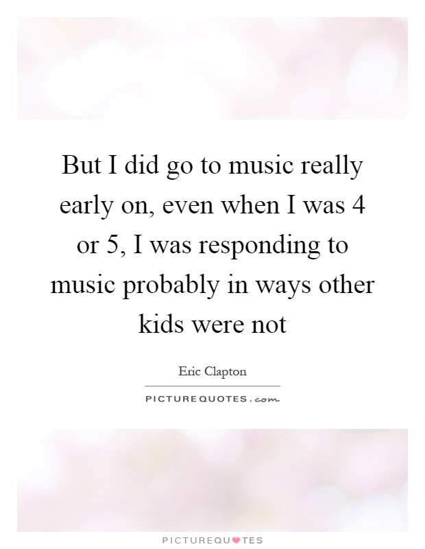 But I did go to music really early on, even when I was 4 or 5, I was responding to music probably in ways other kids were not Picture Quote #1