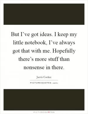 But I’ve got ideas. I keep my little notebook, I’ve always got that with me. Hopefully there’s more stuff than nonsense in there Picture Quote #1