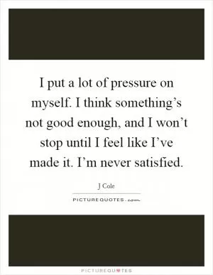 I put a lot of pressure on myself. I think something’s not good enough, and I won’t stop until I feel like I’ve made it. I’m never satisfied Picture Quote #1