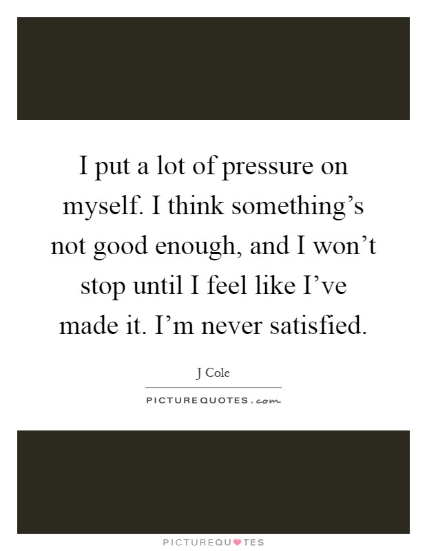I put a lot of pressure on myself. I think something's not good enough, and I won't stop until I feel like I've made it. I'm never satisfied Picture Quote #1