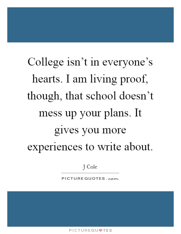 College isn't in everyone's hearts. I am living proof, though, that school doesn't mess up your plans. It gives you more experiences to write about Picture Quote #1