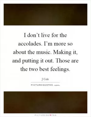 I don’t live for the accolades. I’m more so about the music. Making it, and putting it out. Those are the two best feelings Picture Quote #1