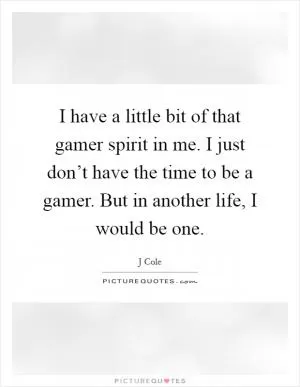 I have a little bit of that gamer spirit in me. I just don’t have the time to be a gamer. But in another life, I would be one Picture Quote #1