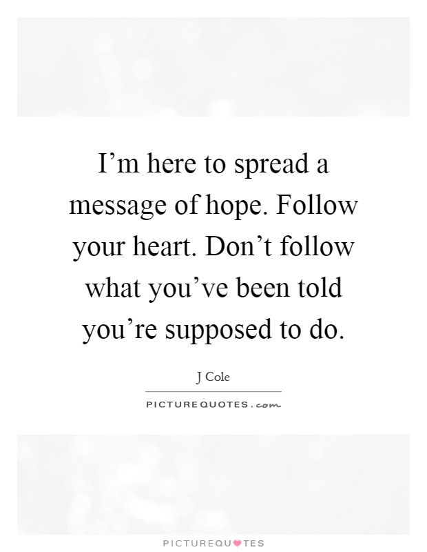 I'm here to spread a message of hope. Follow your heart. Don't follow what you've been told you're supposed to do Picture Quote #1