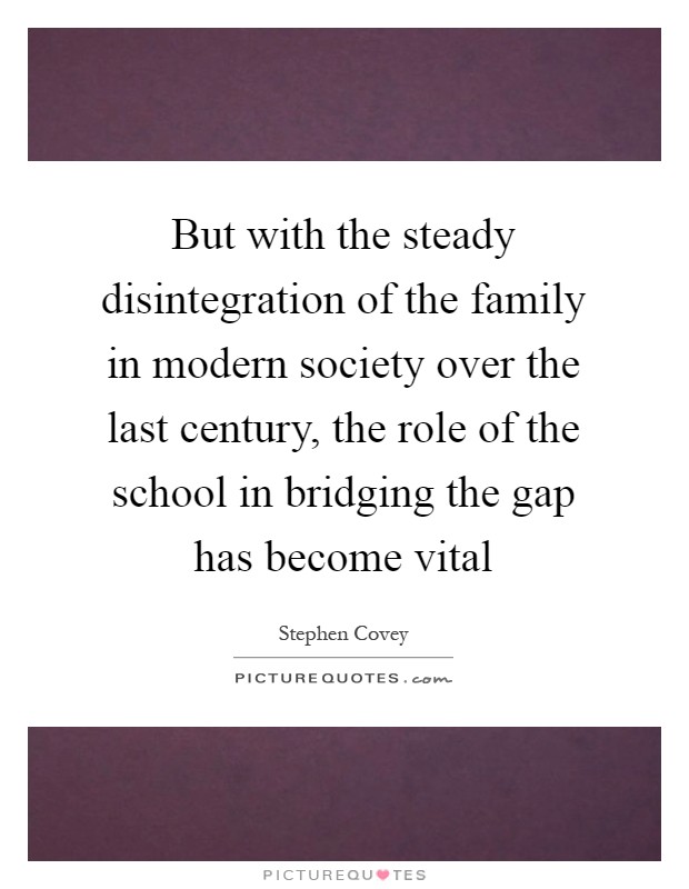 But with the steady disintegration of the family in modern society over the last century, the role of the school in bridging the gap has become vital Picture Quote #1
