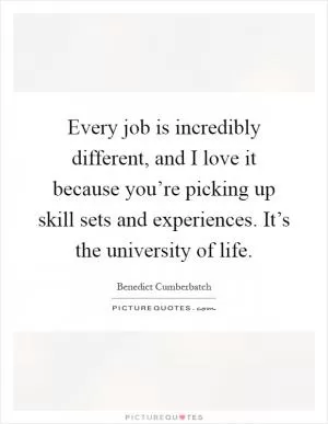 Every job is incredibly different, and I love it because you’re picking up skill sets and experiences. It’s the university of life Picture Quote #1