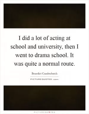 I did a lot of acting at school and university, then I went to drama school. It was quite a normal route Picture Quote #1