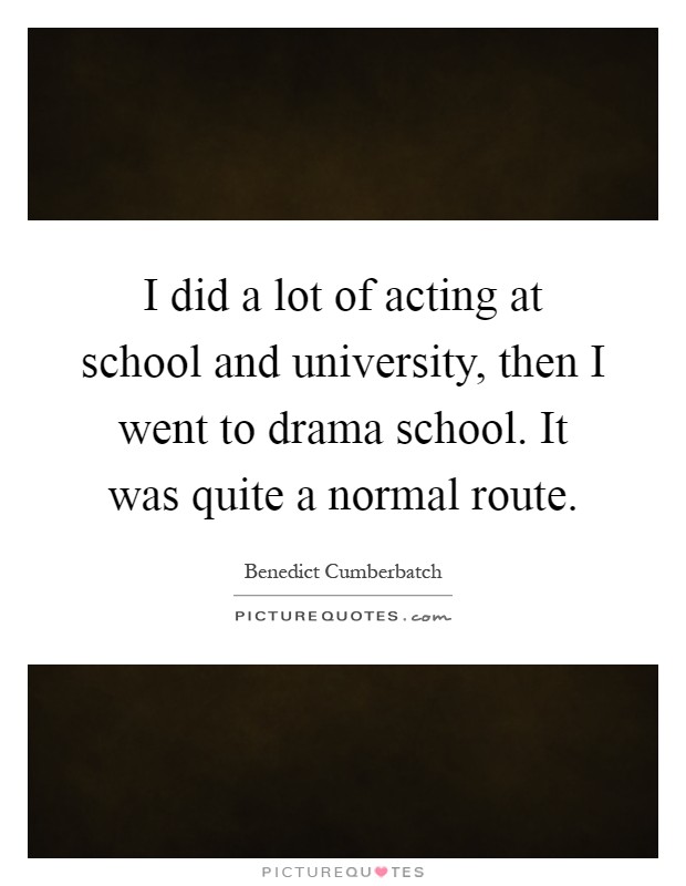 I did a lot of acting at school and university, then I went to drama school. It was quite a normal route Picture Quote #1