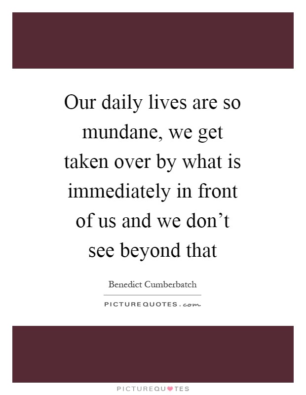 Our daily lives are so mundane, we get taken over by what is immediately in front of us and we don't see beyond that Picture Quote #1