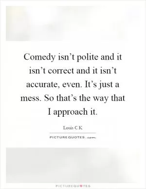 Comedy isn’t polite and it isn’t correct and it isn’t accurate, even. It’s just a mess. So that’s the way that I approach it Picture Quote #1
