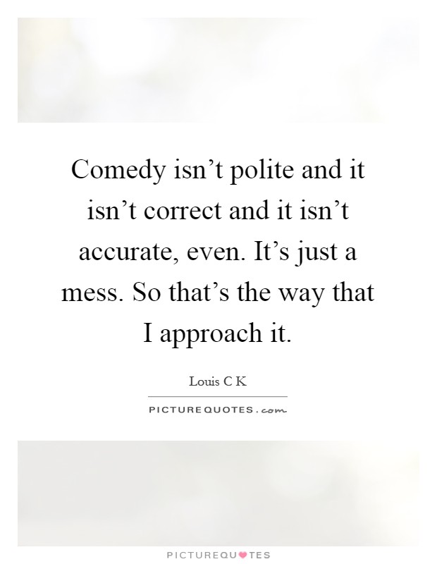 Comedy isn't polite and it isn't correct and it isn't accurate, even. It's just a mess. So that's the way that I approach it Picture Quote #1