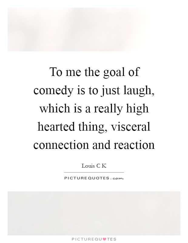 To me the goal of comedy is to just laugh, which is a really high hearted thing, visceral connection and reaction Picture Quote #1