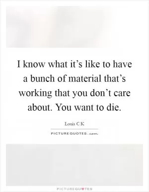 I know what it’s like to have a bunch of material that’s working that you don’t care about. You want to die Picture Quote #1