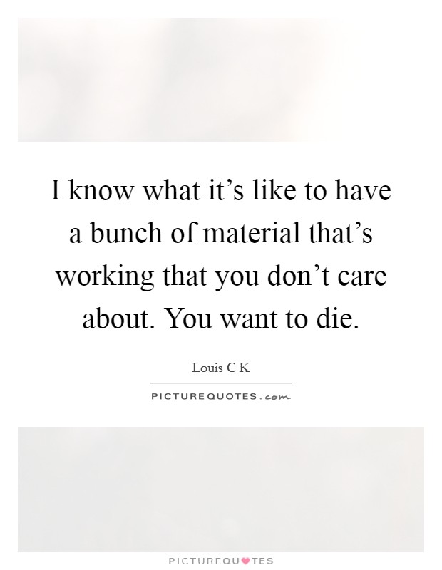 I know what it's like to have a bunch of material that's working that you don't care about. You want to die Picture Quote #1