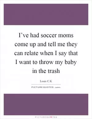 I’ve had soccer moms come up and tell me they can relate when I say that I want to throw my baby in the trash Picture Quote #1