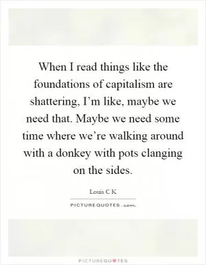 When I read things like the foundations of capitalism are shattering, I’m like, maybe we need that. Maybe we need some time where we’re walking around with a donkey with pots clanging on the sides Picture Quote #1