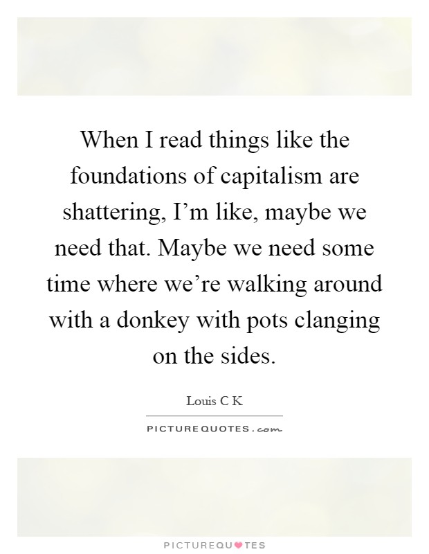 When I read things like the foundations of capitalism are shattering, I'm like, maybe we need that. Maybe we need some time where we're walking around with a donkey with pots clanging on the sides Picture Quote #1