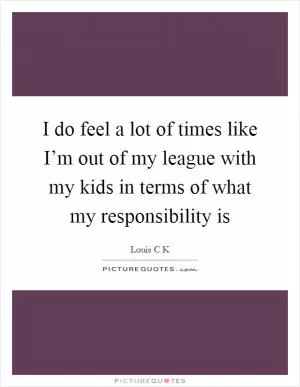 I do feel a lot of times like I’m out of my league with my kids in terms of what my responsibility is Picture Quote #1