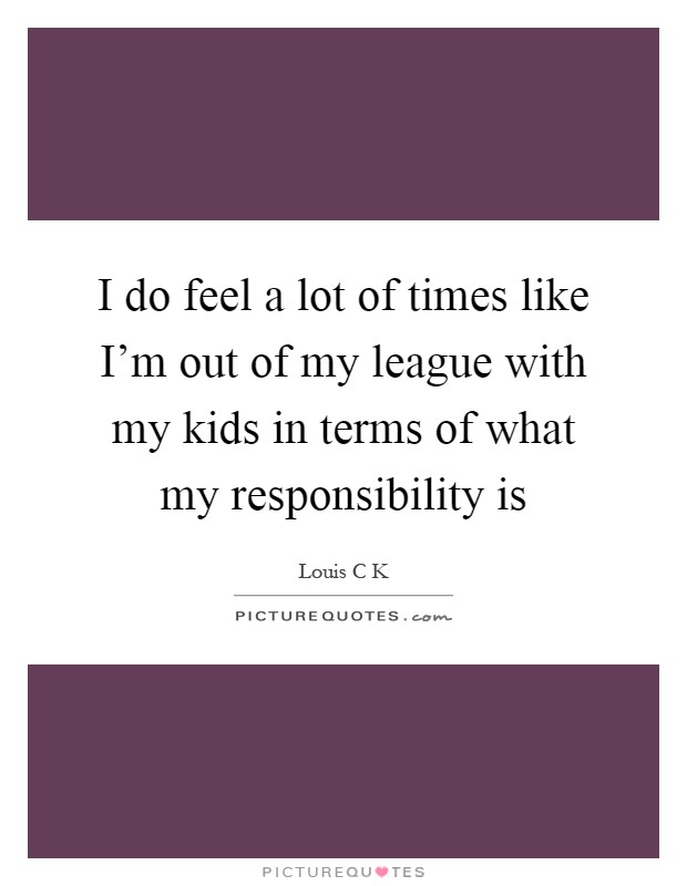 I do feel a lot of times like I'm out of my league with my kids in terms of what my responsibility is Picture Quote #1