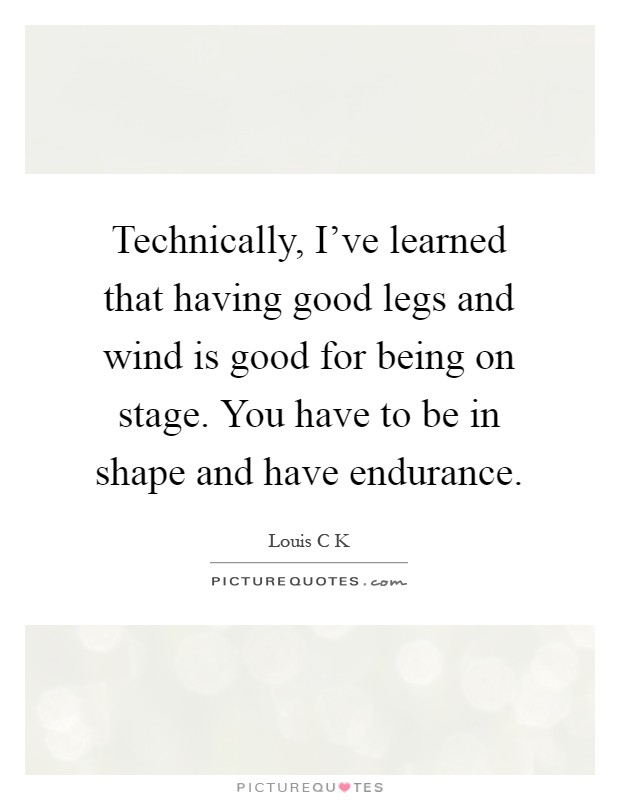Technically, I've learned that having good legs and wind is good for being on stage. You have to be in shape and have endurance Picture Quote #1