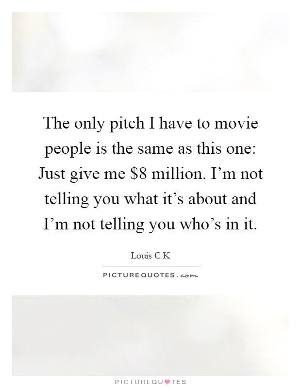 The only pitch I have to movie people is the same as this one: Just give me $8 million. I'm not telling you what it's about and I'm not telling you who's in it Picture Quote #1