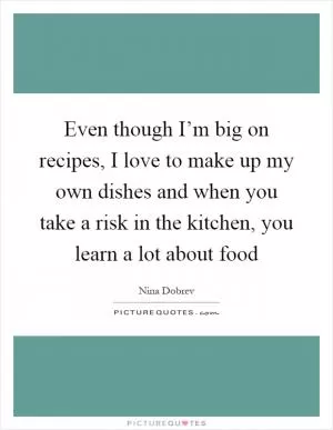 Even though I’m big on recipes, I love to make up my own dishes and when you take a risk in the kitchen, you learn a lot about food Picture Quote #1